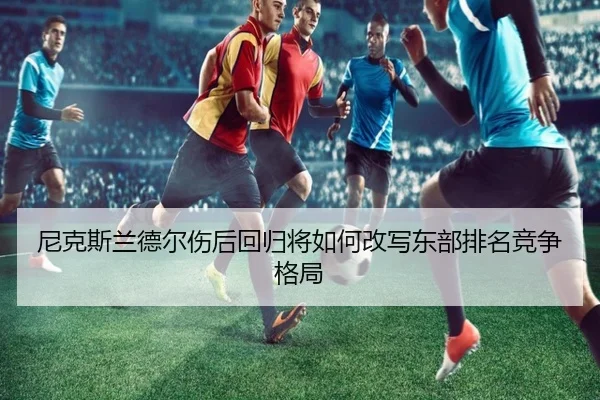 尼克斯兰德尔伤后回归将如何改写东部排名竞争格局