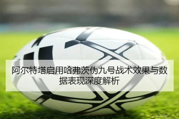 阿尔特塔启用哈弗茨伪九号战术效果与数据表现深度解析（kaiyun）