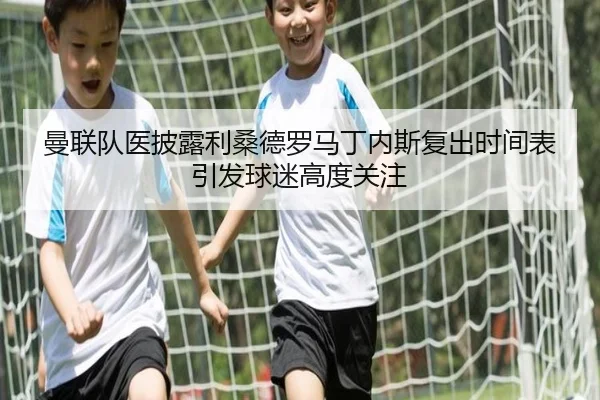 曼联队医披露利桑德罗马丁内斯复出时间表引发球迷高度关注（kaiyun）